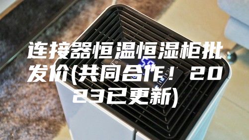 连接器恒温恒湿柜批发价(共同合作！2023已更新)