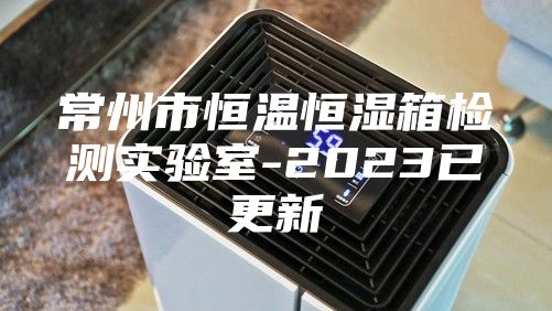 常州市恒温恒湿箱检测实验室-2023已更新